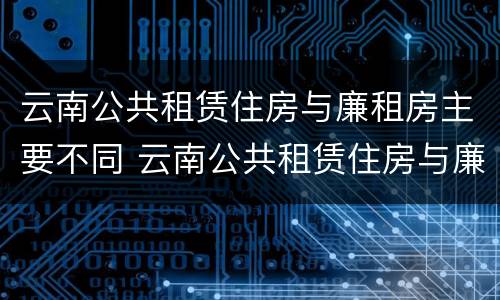 云南公共租赁住房与廉租房主要不同 云南公共租赁住房与廉租房主要不同点
