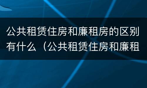 公共租赁住房和廉租房的区别有什么（公共租赁住房和廉租房的区别有什么不同）