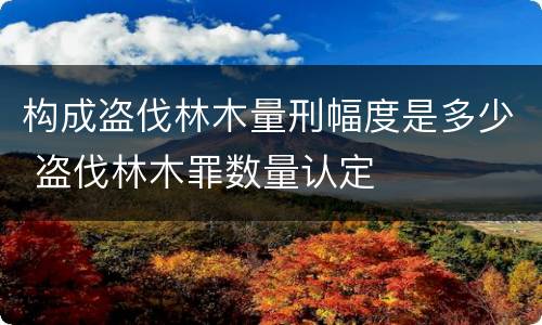 构成盗伐林木量刑幅度是多少 盗伐林木罪数量认定