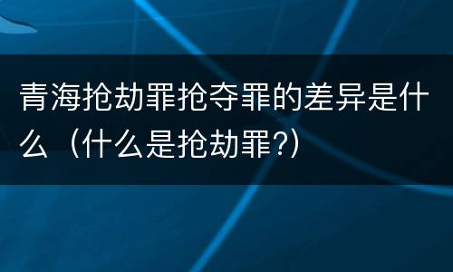 青海抢劫罪抢夺罪的差异是什么（什么是抢劫罪?）