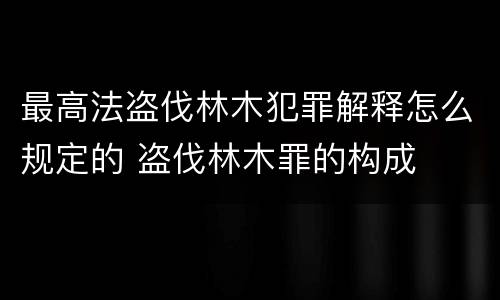 最高法盗伐林木犯罪解释怎么规定的 盗伐林木罪的构成