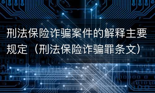 刑法保险诈骗案件的解释主要规定（刑法保险诈骗罪条文）