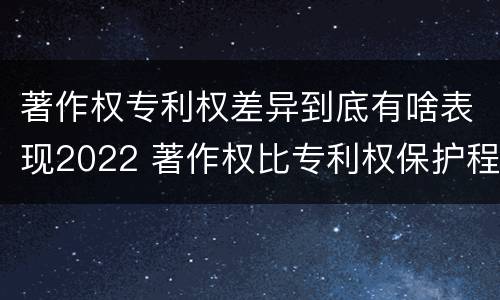 著作权专利权差异到底有啥表现2022 著作权比专利权保护程度低