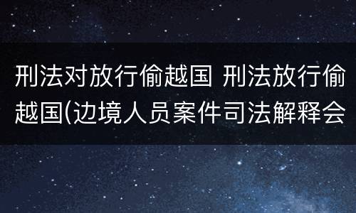 刑法对放行偷越国 刑法放行偷越国(边境人员案件司法解释会如何规定