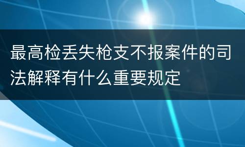 最高检丢失枪支不报案件的司法解释有什么重要规定