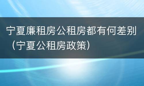宁夏廉租房公租房都有何差别（宁夏公租房政策）