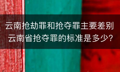 云南抢劫罪和抢夺罪主要差别 云南省抢夺罪的标准是多少?