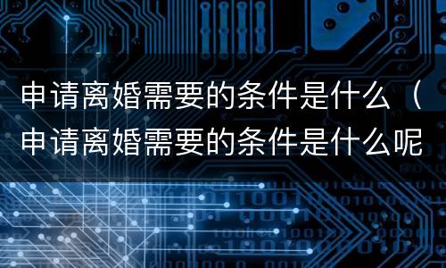 申请离婚需要的条件是什么（申请离婚需要的条件是什么呢）