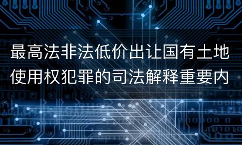 最高法非法低价出让国有土地使用权犯罪的司法解释重要内容是什么