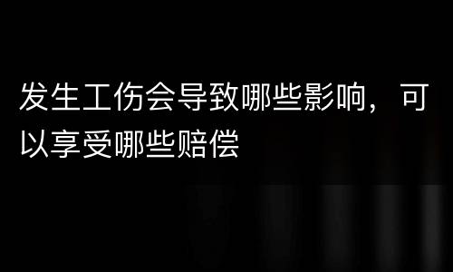 发生工伤会导致哪些影响，可以享受哪些赔偿