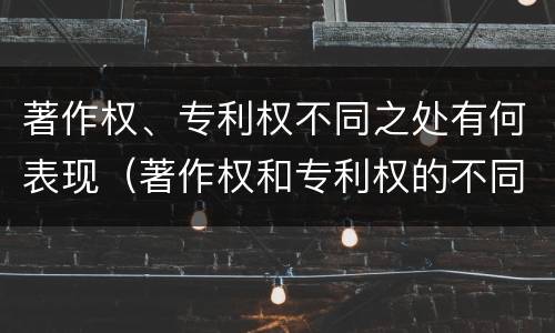 著作权、专利权不同之处有何表现（著作权和专利权的不同）