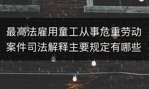 最高法雇用童工从事危重劳动案件司法解释主要规定有哪些