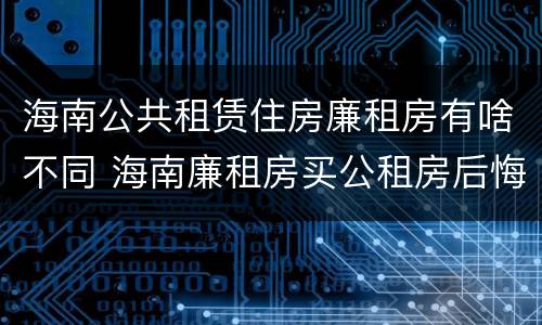 海南公共租赁住房廉租房有啥不同 海南廉租房买公租房后悔了