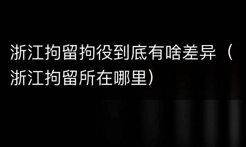 浙江拘留拘役到底有啥差异（浙江拘留所在哪里）