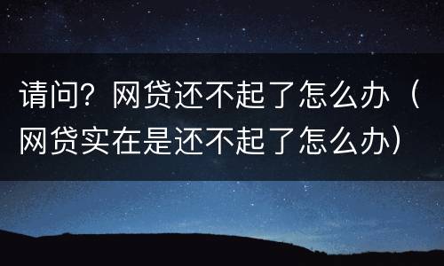 请问？网贷还不起了怎么办（网贷实在是还不起了怎么办）
