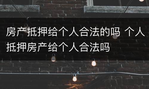 房产抵押给个人合法的吗 个人抵押房产给个人合法吗