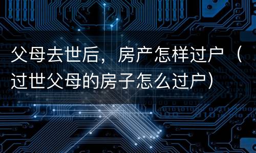 父母去世后，房产怎样过户（过世父母的房子怎么过户）