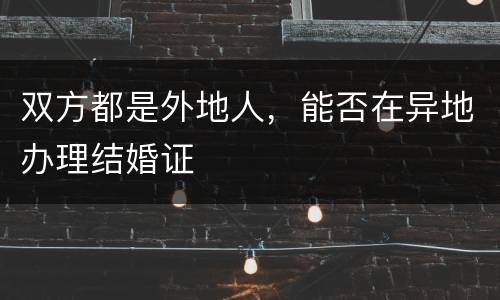 双方都是外地人，能否在异地办理结婚证