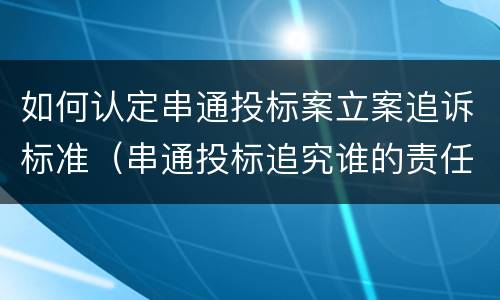 如何认定串通投标案立案追诉标准（串通投标追究谁的责任）