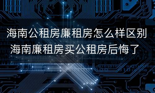 海南公租房廉租房怎么样区别 海南廉租房买公租房后悔了