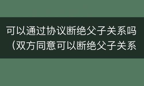 可以通过协议断绝父子关系吗（双方同意可以断绝父子关系吗）
