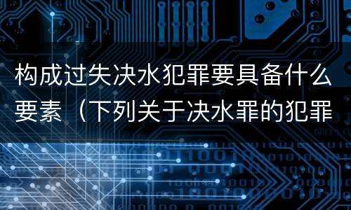 构成过失决水犯罪要具备什么要素（下列关于决水罪的犯罪构成）