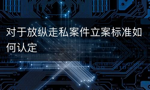 对于放纵走私案件立案标准如何认定