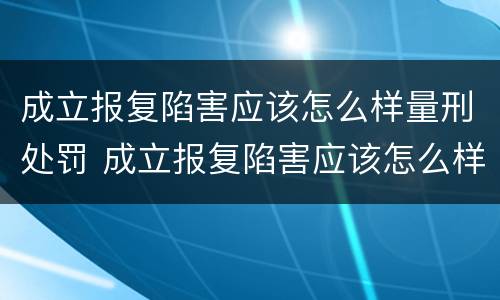 成立报复陷害应该怎么样量刑处罚 成立报复陷害应该怎么样量刑处罚案例