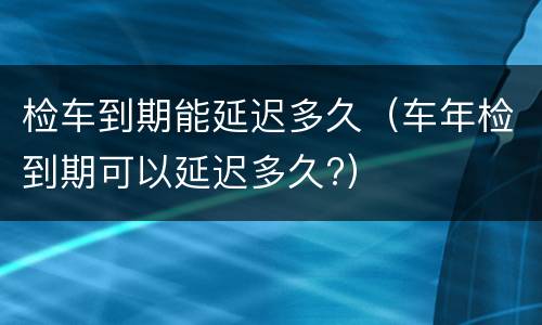 检车到期能延迟多久（车年检到期可以延迟多久?）