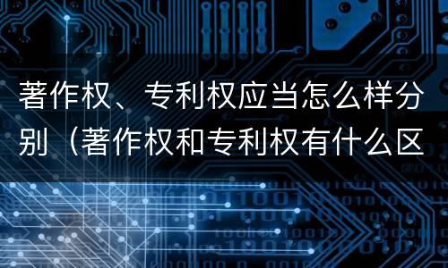 著作权、专利权应当怎么样分别（著作权和专利权有什么区别）