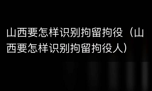 山西要怎样识别拘留拘役（山西要怎样识别拘留拘役人）