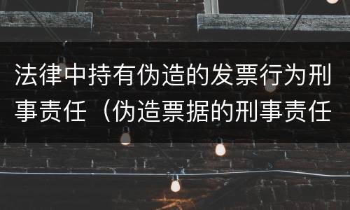 法律中持有伪造的发票行为刑事责任（伪造票据的刑事责任）