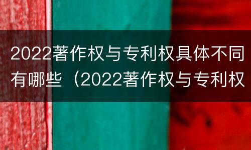 2022著作权与专利权具体不同有哪些（2022著作权与专利权具体不同有哪些问题）