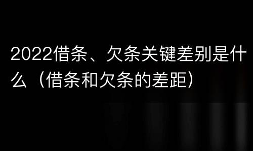 2022借条、欠条关键差别是什么（借条和欠条的差距）