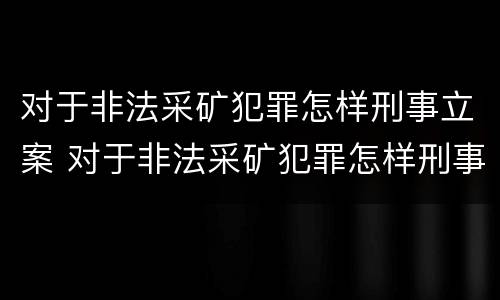 对于非法采矿犯罪怎样刑事立案 对于非法采矿犯罪怎样刑事立案呢