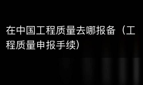 在中国工程质量去哪报备（工程质量申报手续）