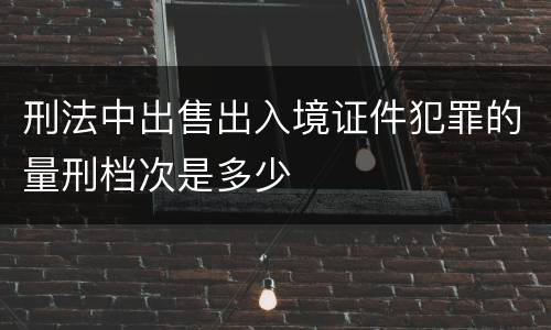 刑法中出售出入境证件犯罪的量刑档次是多少