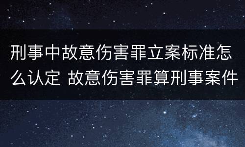 刑事中故意伤害罪立案标准怎么认定 故意伤害罪算刑事案件吗