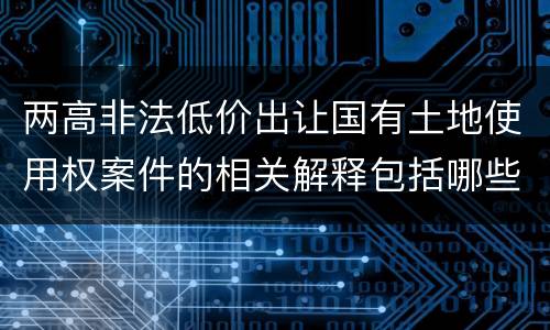 两高非法低价出让国有土地使用权案件的相关解释包括哪些重要内容