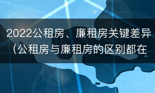 2022公租房、廉租房关键差异（公租房与廉租房的区别都在此,别再搞错了!）