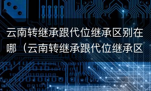 云南转继承跟代位继承区别在哪（云南转继承跟代位继承区别在哪儿）
