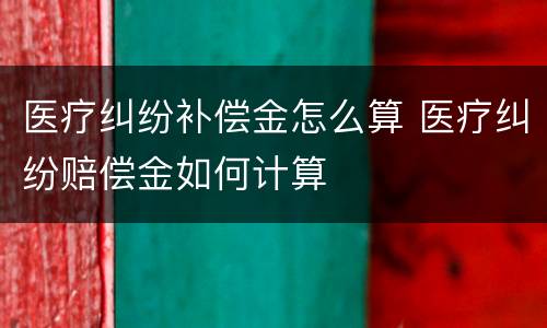 医疗纠纷补偿金怎么算 医疗纠纷赔偿金如何计算