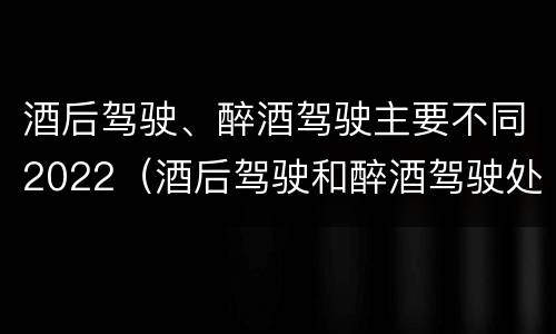 酒后驾驶、醉酒驾驶主要不同2022（酒后驾驶和醉酒驾驶处罚新标准）