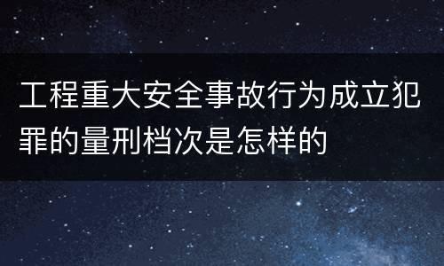 工程重大安全事故行为成立犯罪的量刑档次是怎样的
