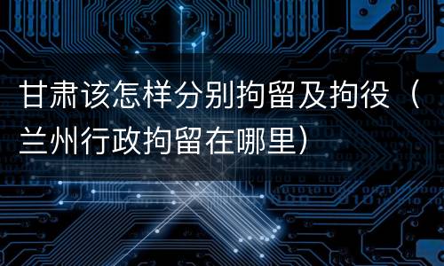 甘肃该怎样分别拘留及拘役（兰州行政拘留在哪里）