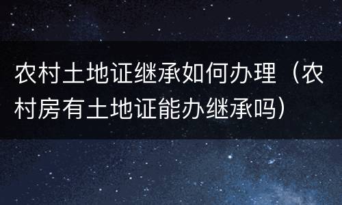 农村土地证继承如何办理（农村房有土地证能办继承吗）