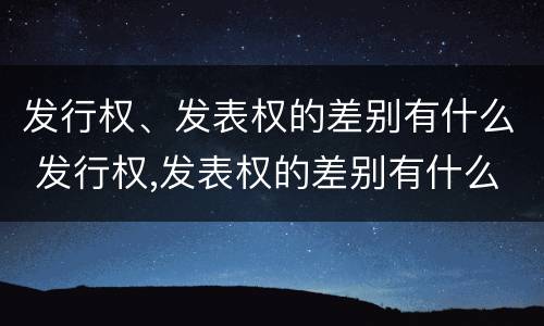 发行权、发表权的差别有什么 发行权,发表权的差别有什么规定