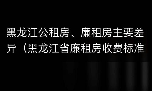 黑龙江公租房、廉租房主要差异（黑龙江省廉租房收费标准是多少）