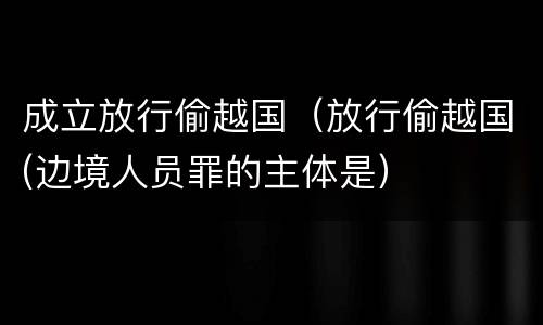 成立放行偷越国（放行偷越国(边境人员罪的主体是）