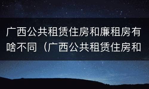 广西公共租赁住房和廉租房有啥不同（广西公共租赁住房和廉租房有啥不同吗）